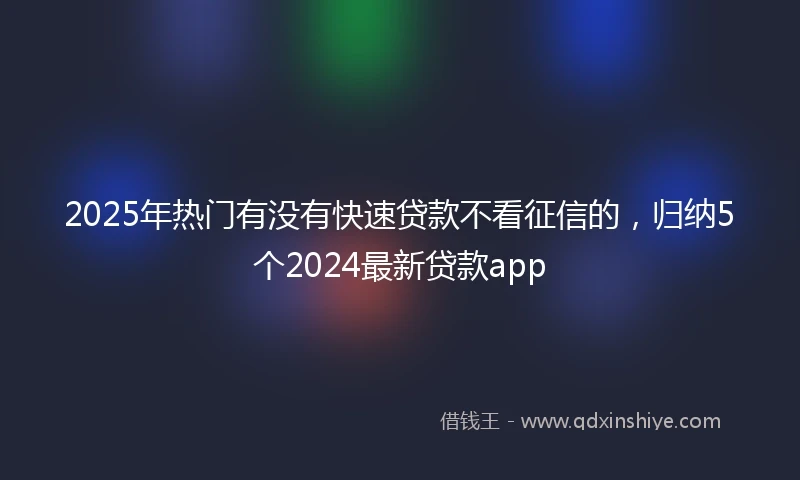 2025年热门有没有快速贷款不看征信的，归纳5个2024最新贷款app