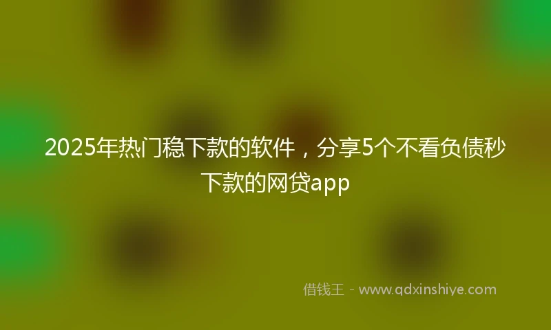 2025年热门稳下款的软件，分享5个不看负债秒下款的网贷app