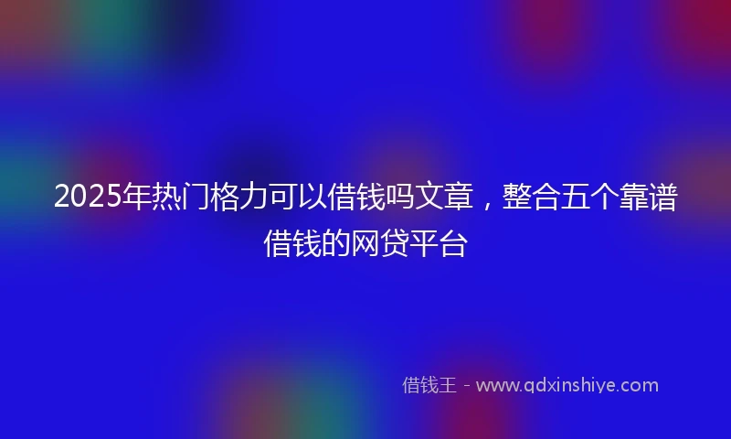 2025年热门格力可以借钱吗文章，整合五个靠谱借钱的网贷平台