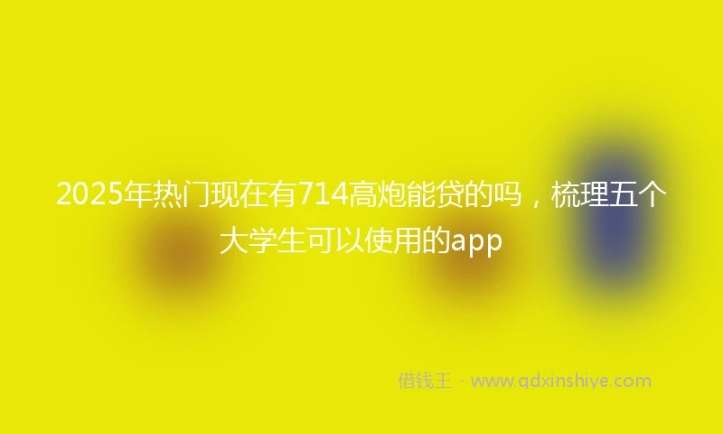 2025年热门现在有714高炮能贷的吗，梳理五个大学生可以使用的app