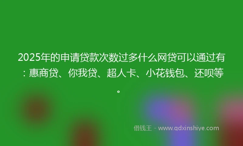 2025年的申请贷款次数过多什么网贷可以通过有：惠商贷、你我贷、超人卡、小花钱包、还呗等。