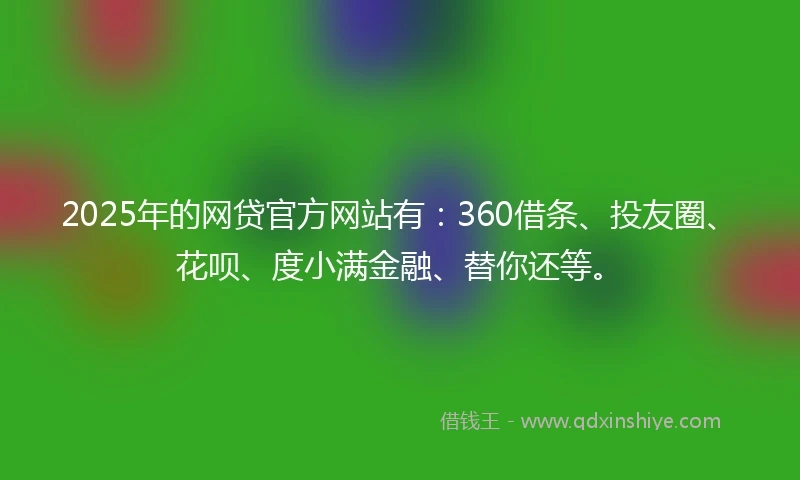 2025年的网贷官方网站有：360借条、投友圈、花呗、度小满金融、替你还等。