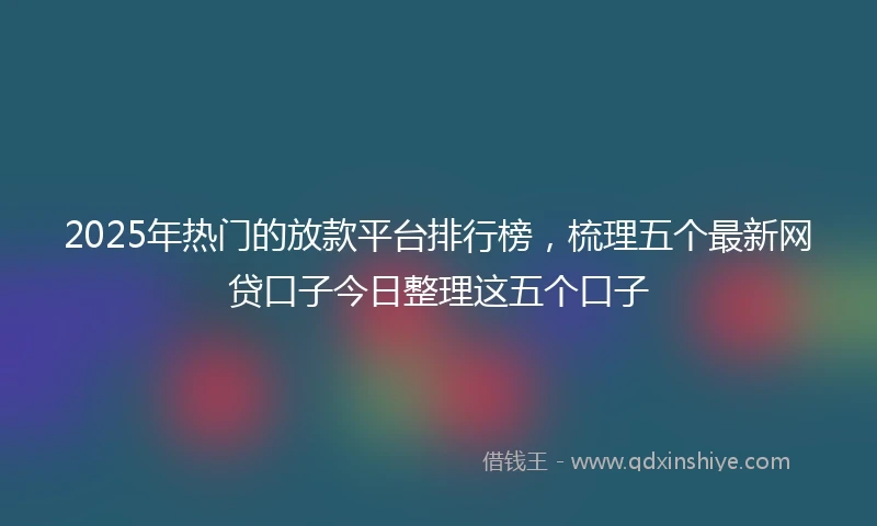 2025年热门的放款平台排行榜，梳理五个最新网贷口子今日整理这五个口子