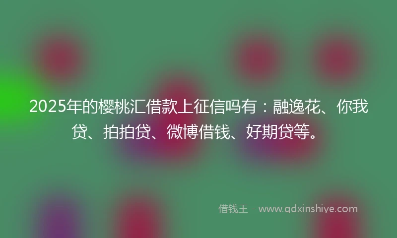 2025年的樱桃汇借款上征信吗有：融逸花、你我贷、拍拍贷、微博借钱、好期贷等。