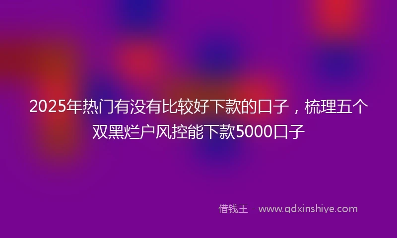 2025年热门有没有比较好下款的口子，梳理五个双黑烂户风控能下款5000口子