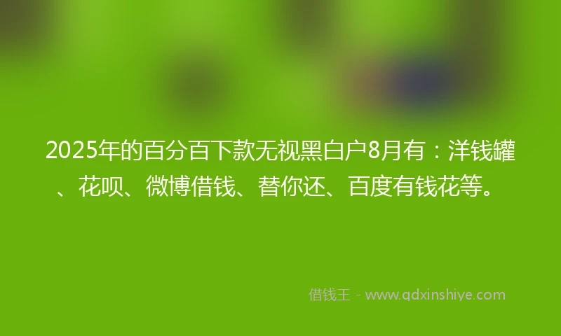 2025年的百分百下款无视黑白户8月有：洋钱罐、花呗、微博借钱、替你还、百度有钱花等。