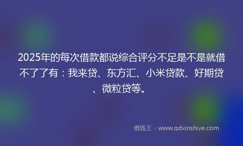 2025年的每次借款都说综合评分不足是不是就借不了了有：我来贷、东方汇、小米贷款、好期贷、微粒贷等。