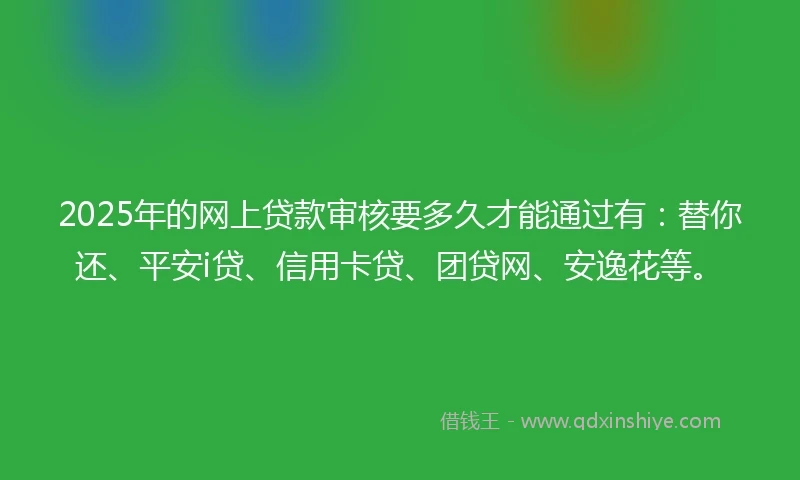 2025年的网上贷款审核要多久才能通过有：替你还、平安i贷、信用卡贷、团贷网、安逸花等。