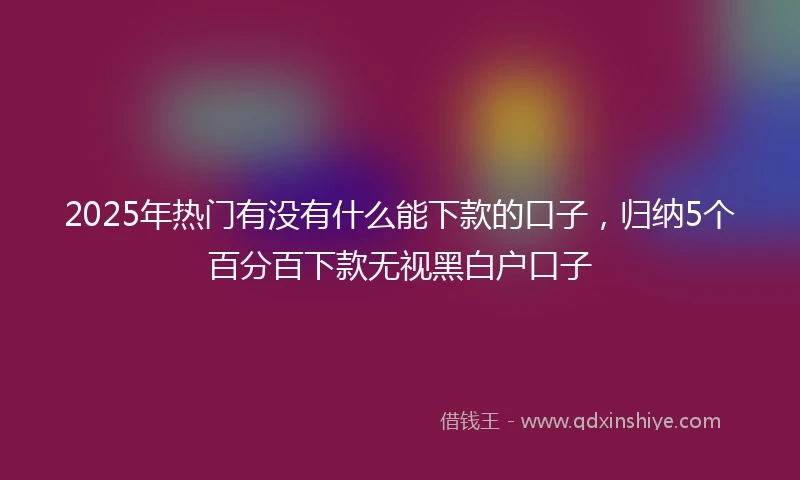 2025年热门有没有什么能下款的口子，归纳5个百分百下款无视黑白户口子