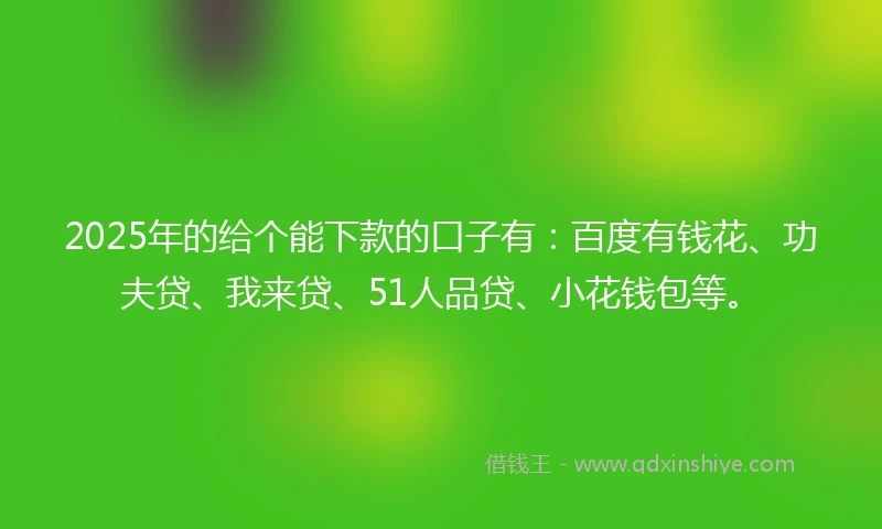 2025年的给个能下款的口子有:百度有钱花、功夫贷、我来贷、51人品贷、小花钱包等。