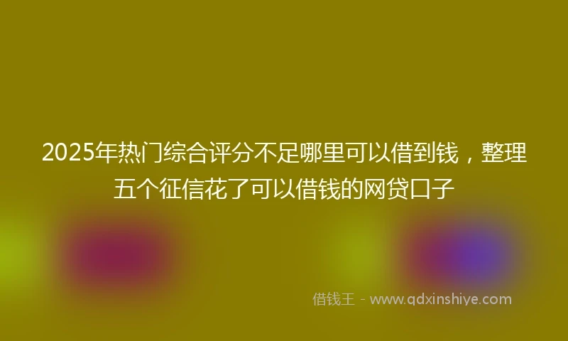 2025年热门综合评分不足哪里可以借到钱，整理五个征信花了可以借钱的网贷口子