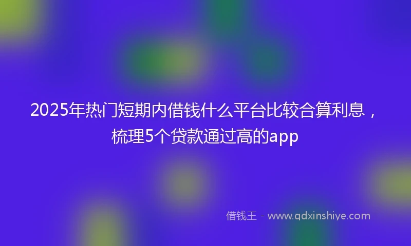 2025年热门短期内借钱什么平台比较合算利息，梳理5个贷款通过高的app