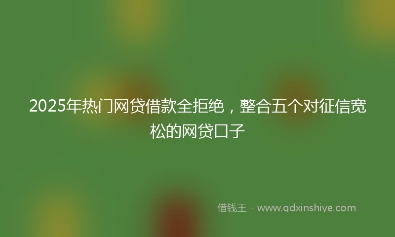 2025年热门网贷借款全拒绝，整合五个对征信宽松的网贷口子