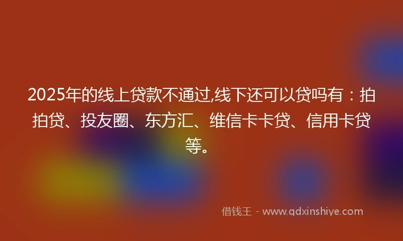 2025年的线上贷款不通过,线下还可以贷吗有：拍拍贷、投友圈、东方汇、维信卡卡贷、信用卡贷等。