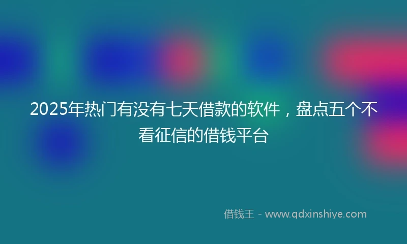 2025年热门有没有七天借款的软件，盘点五个不看征信的借钱平台