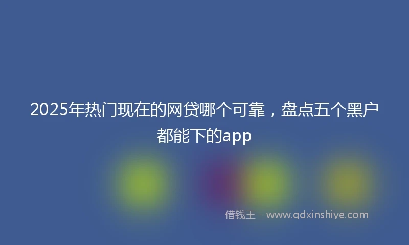 2025年热门现在的网贷哪个可靠，盘点五个黑户都能下的app