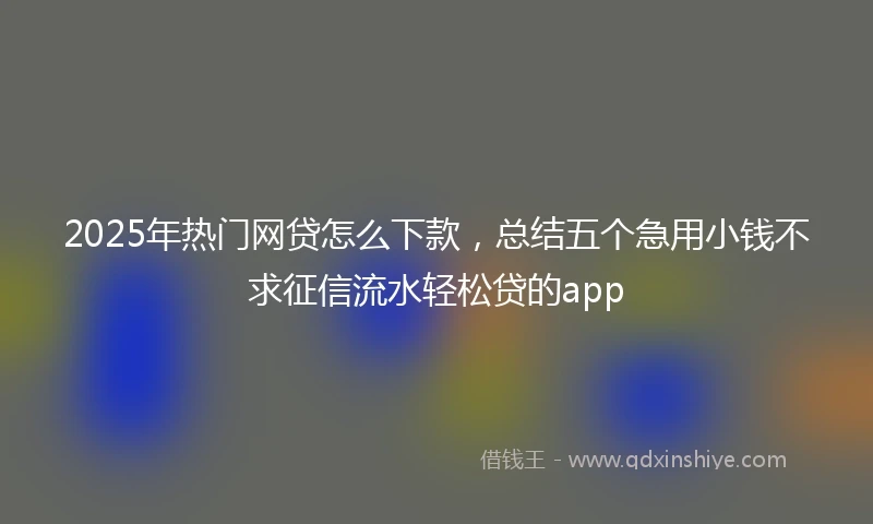 2025年热门网贷怎么下款，总结五个急用小钱不求征信流水轻松贷的app