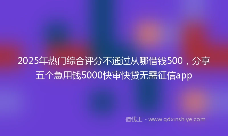 2025年热门综合评分不通过从哪借钱500，分享五个急用钱5000快审快贷无需征信app