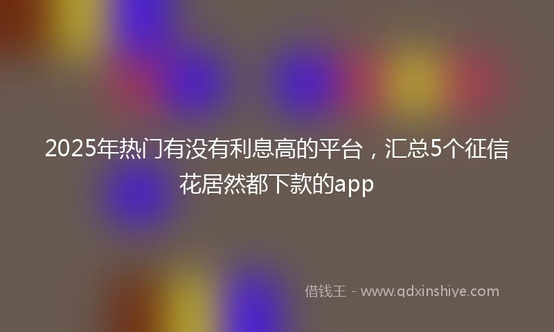 2025年热门有没有利息高的平台，汇总5个征信花居然都下款的app