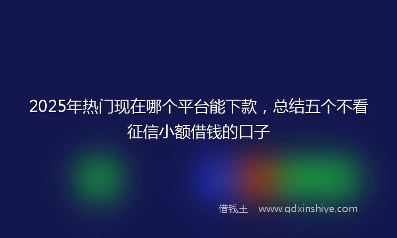 2025年热门现在哪个平台能下款，总结五个不看征信小额借钱的口子