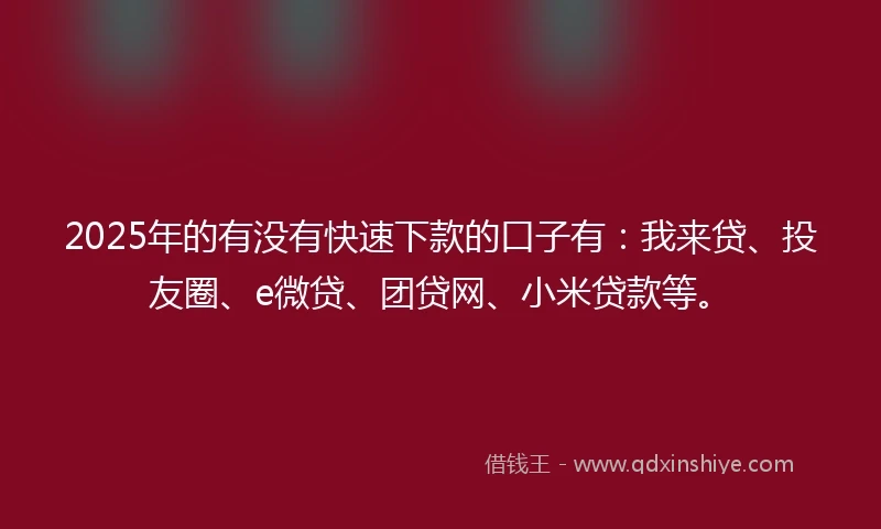 2025年的有没有快速下款的口子有：我来贷、投友圈、e微贷、团贷网、小米贷款等。