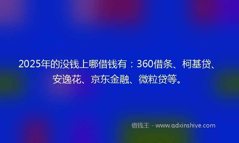 2025年的没钱上哪借钱有：360借条、柯基贷、安逸花、京东金融、微粒贷等。