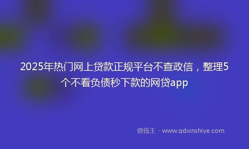 2025年热门网上贷款正规平台不查政信，整理5个不看负债秒下款的网贷app