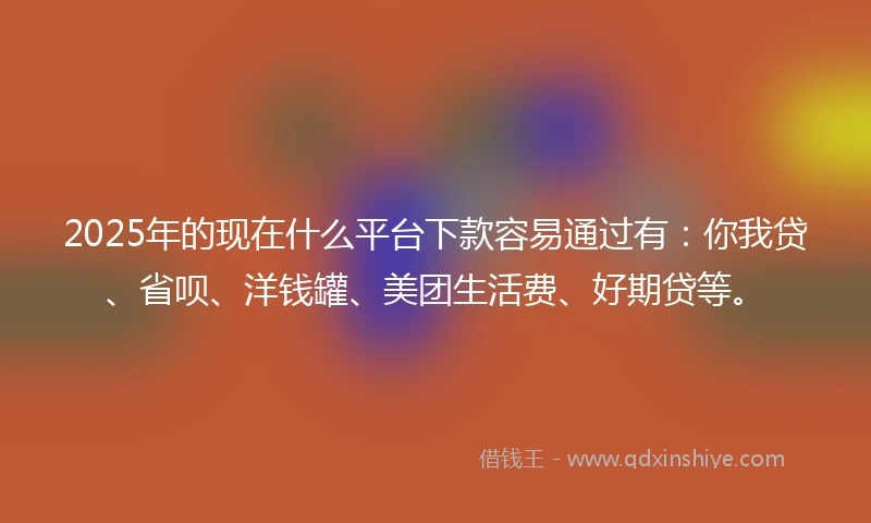 2025年的现在什么平台下款容易通过有：你我贷、省呗、洋钱罐、美团生活费、好期贷等。