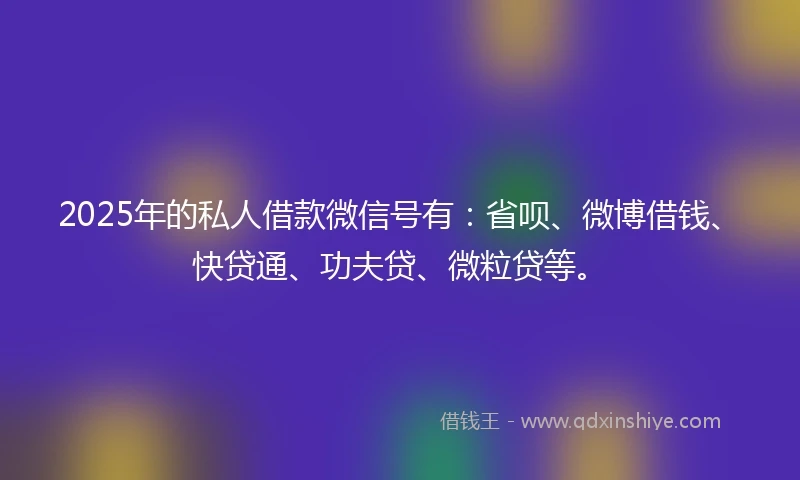 2025年的私人借款微信号有：省呗、微博借钱、快贷通、功夫贷、微粒贷等。