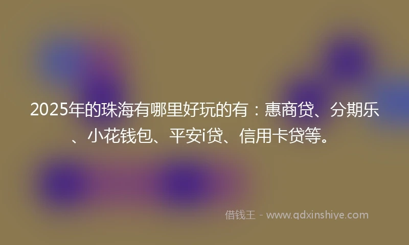 2025年的珠海有哪里好玩的有：惠商贷、分期乐、小花钱包、平安i贷、信用卡贷等。