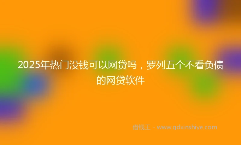2025年热门没钱可以网贷吗，罗列五个不看负债的网贷软件