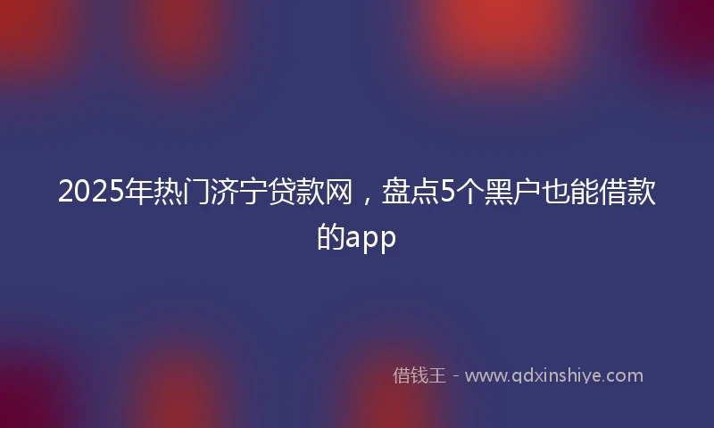 2025年热门济宁贷款网，盘点5个黑户也能借款的app