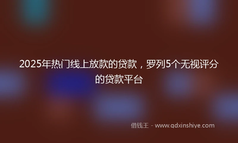 2025年热门线上放款的贷款，罗列5个无视评分的贷款平台