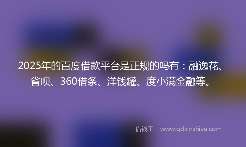 2025年的百度借款平台是正规的吗有：融逸花、省呗、360借条、洋钱罐、度小满金融等。