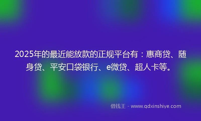 2025年的最近能放款的正规平台有：惠商贷、随身贷、平安口袋银行、e微贷、超人卡等。
