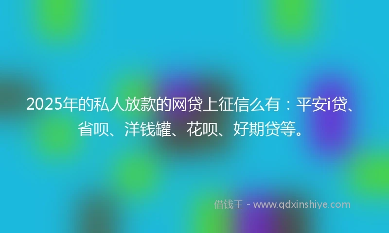 2025年的私人放款的网贷上征信么有：平安i贷、省呗、洋钱罐、花呗、好期贷等。