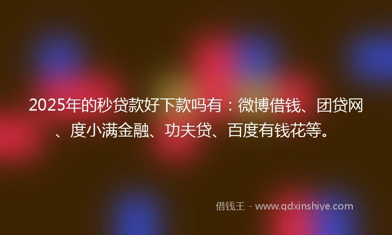 2025年的秒贷款好下款吗有：微博借钱、团贷网、度小满金融、功夫贷、百度有钱花等。