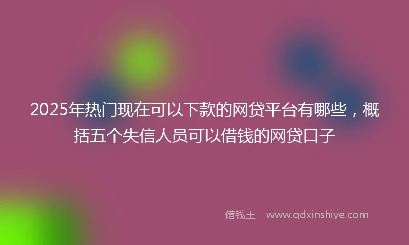 2025年热门现在可以下款的网贷平台有哪些，概括五个失信人员可以借钱的网贷口子