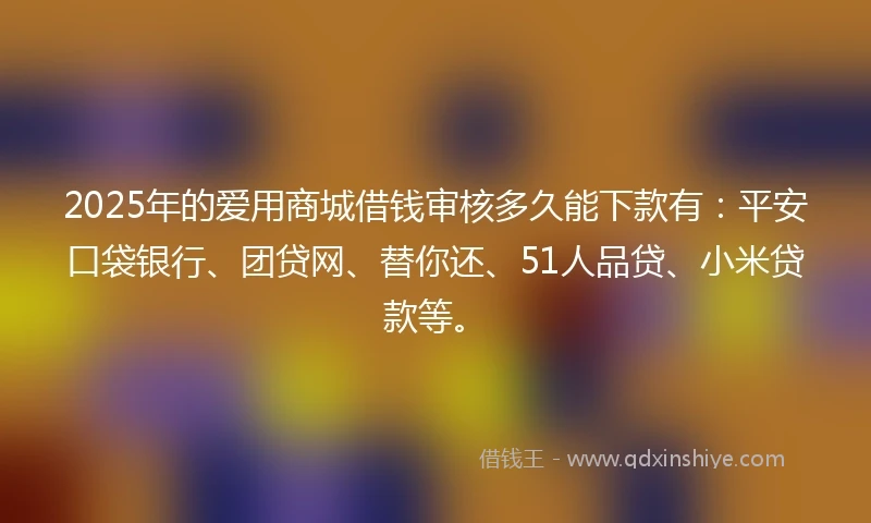 2025年的爱用商城借钱审核多久能下款有：平安口袋银行、团贷网、替你还、51人品贷、小米贷款等。