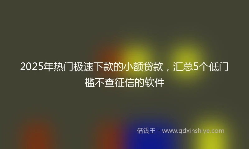 2025年热门极速下款的小额贷款，汇总5个低门槛不查征信的软件