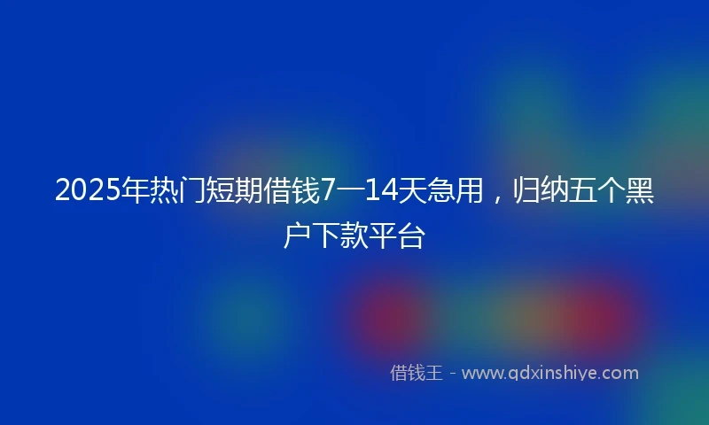 2025年热门短期借钱7一14天急用，归纳五个黑户下款平台