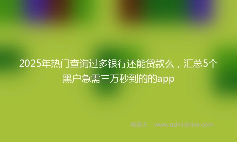 2025年热门查询过多银行还能贷款么，汇总5个黑户急需三万秒到的的app