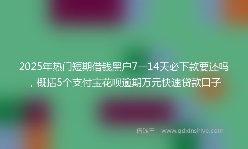 2025年热门短期借钱黑户7一14天必下款要还吗，概括5个支付宝花呗逾期万元快速贷款口子