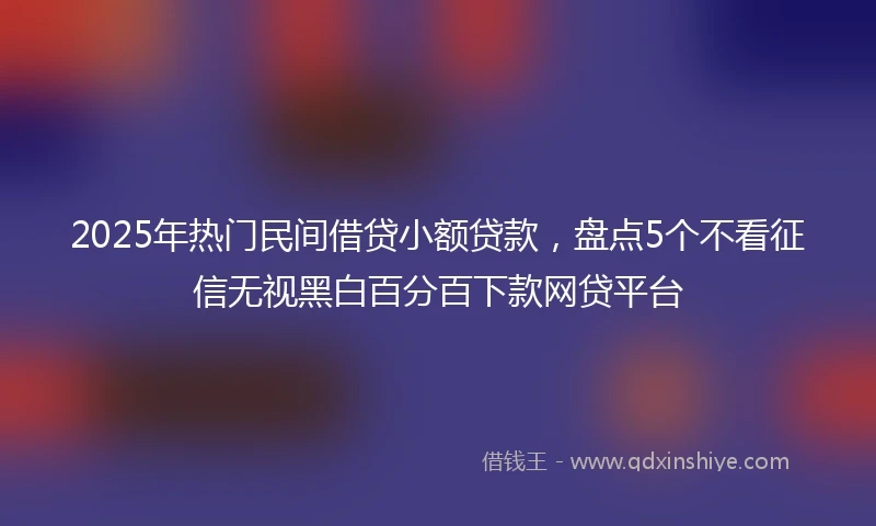 2025年热门民间借贷小额贷款，盘点5个不看征信无视黑白百分百下款网贷平台