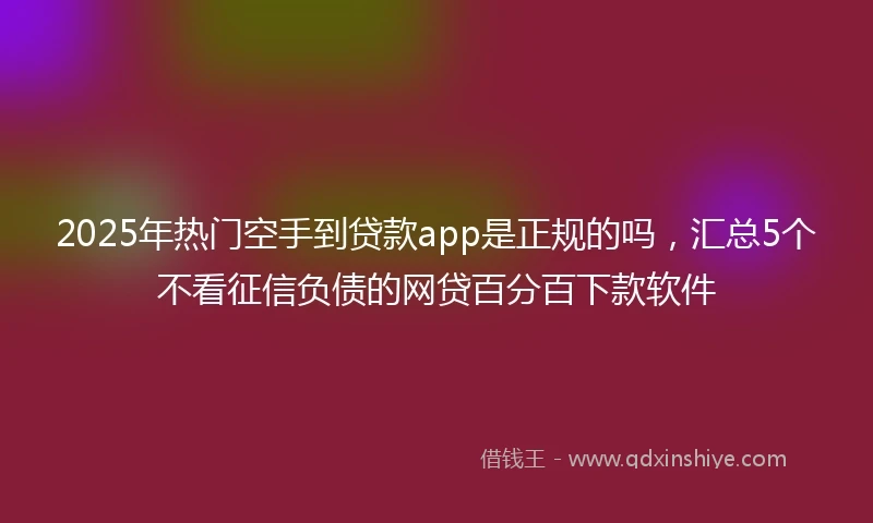 2025年热门空手到贷款app是正规的吗，汇总5个不看征信负债的网贷百分百下款软件
