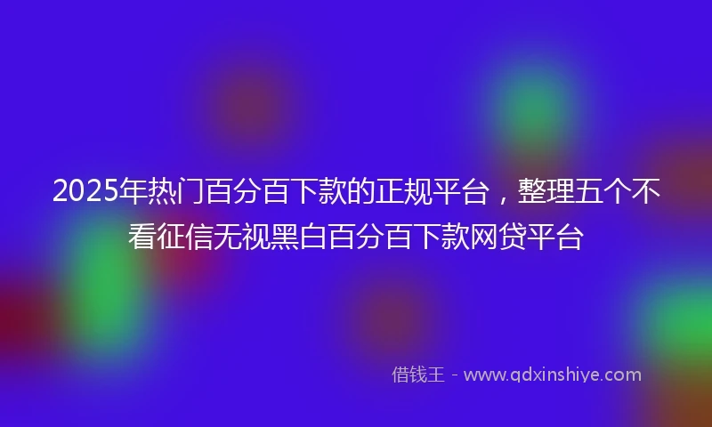 2025年热门百分百下款的正规平台，整理五个不看征信无视黑白百分百下款网贷平台