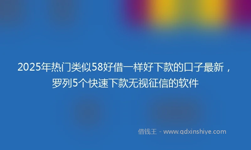 2025年热门类似58好借一样好下款的口子最新，罗列5个快速下款无视征信的软件