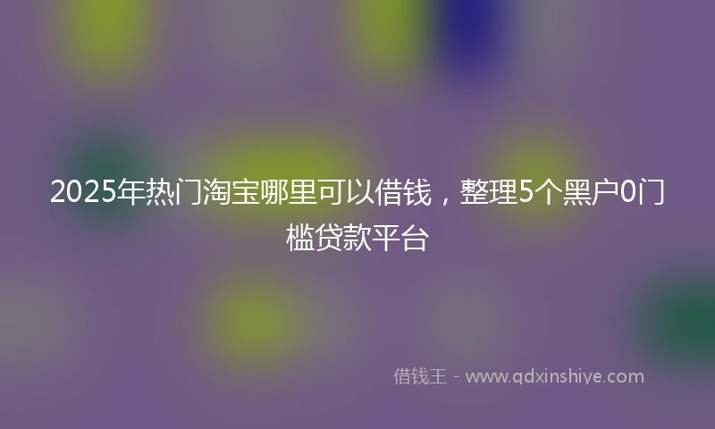 2025年热门淘宝哪里可以借钱，整理5个黑户0门槛贷款平台
