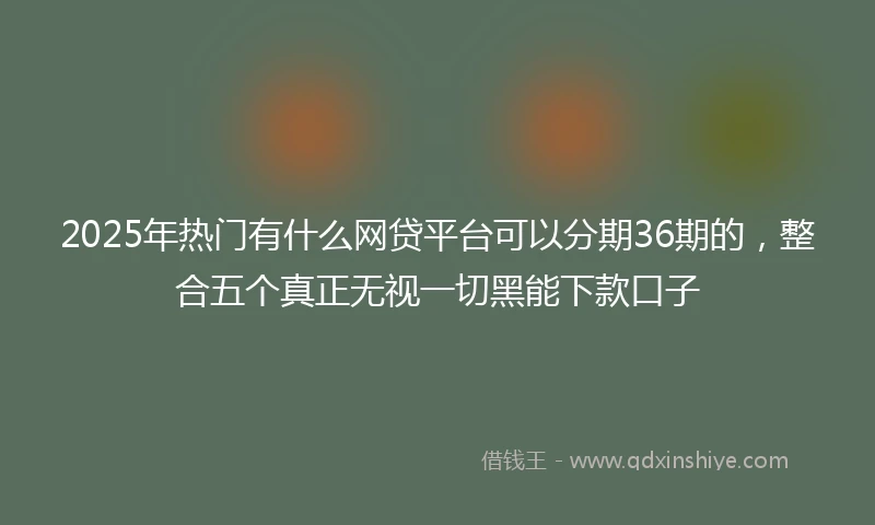 2025年热门有什么网贷平台可以分期36期的，整合五个真正无视一切黑能下款口子