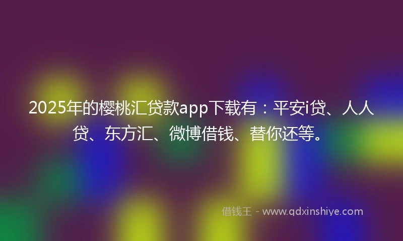 2025年的樱桃汇贷款app下载有：平安i贷、人人贷、东方汇、微博借钱、替你还等。